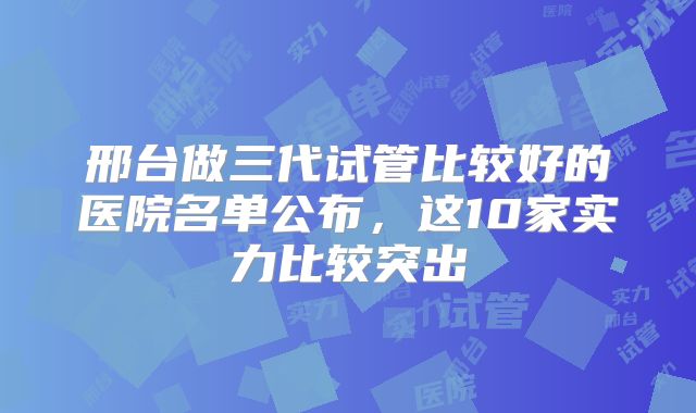 邢台做三代试管比较好的医院名单公布,这10家实力比较突出