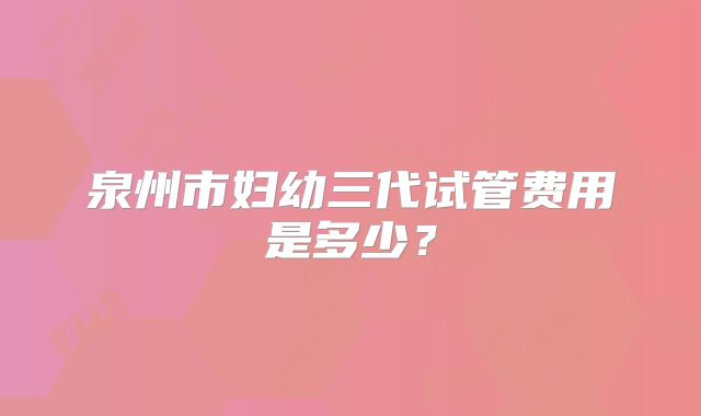 泉州市妇幼三代试管费用是多少?