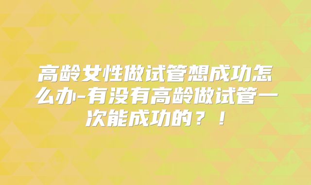 高龄女性做试管想成功怎么办-有没有高龄做试管一次能成功的?!