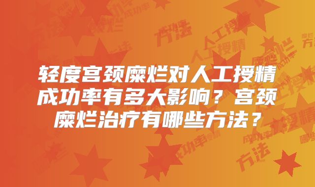 轻度宫颈糜烂对人工授精成功率有多大影响?宫颈糜烂治疗有哪些方法?