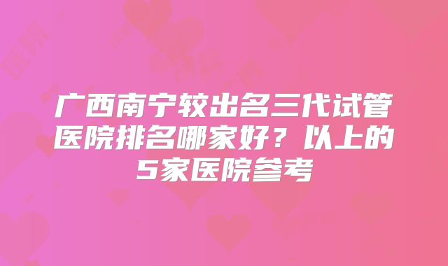 广西南宁较出名三代试管医院排名哪家好?以上的5家医院参考