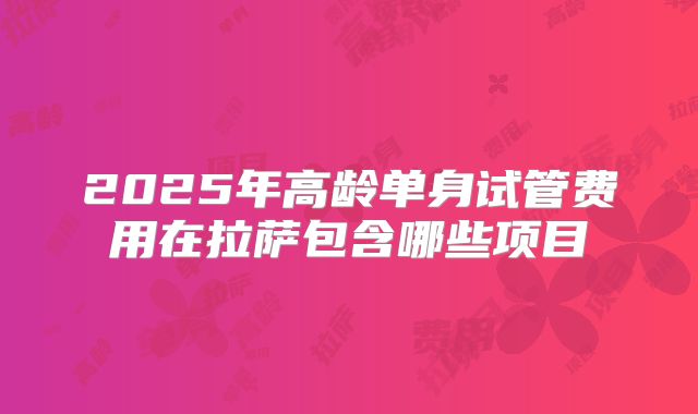 2025年高龄单身试管费用在拉萨包含哪些项目