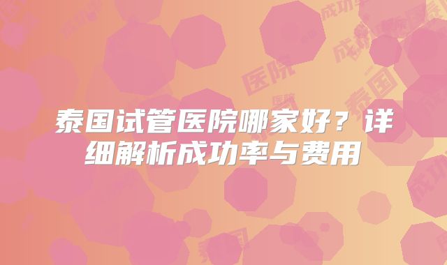 泰国试管医院哪家好?详细解析成功率与费用