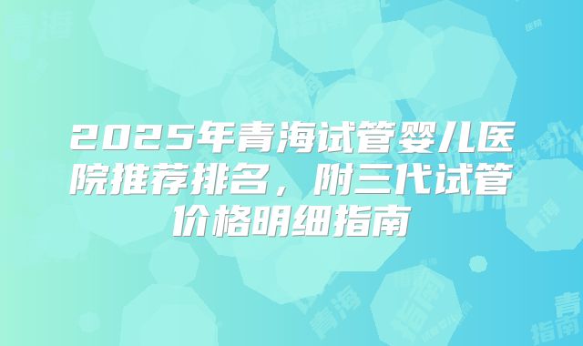 2025年青海试管婴儿医院推荐排名,附三代试管价格明细指南