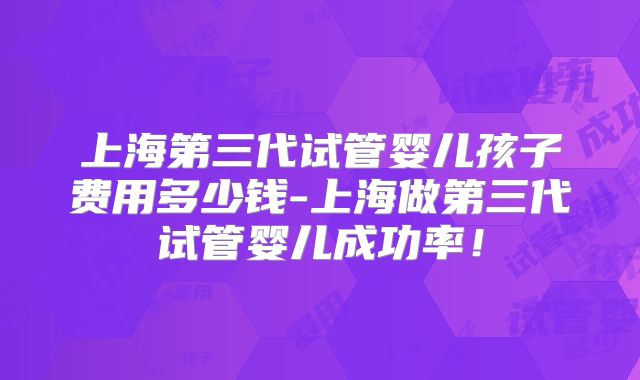 上海第三代试管婴儿孩子费用多少钱-上海做第三代试管婴儿成功率!