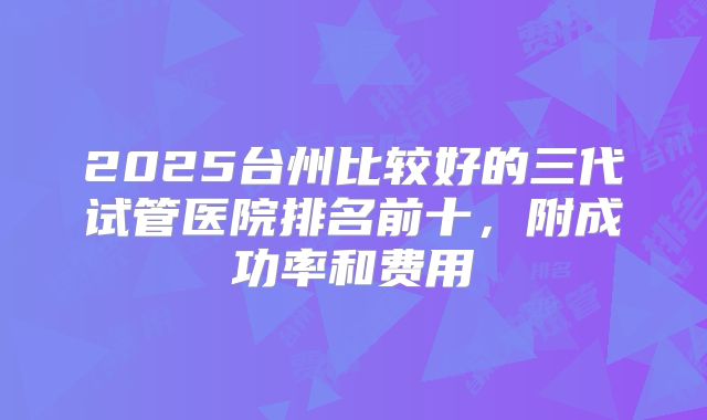 2025台州比较好的三代试管医院排名前十,附成功率和费用
