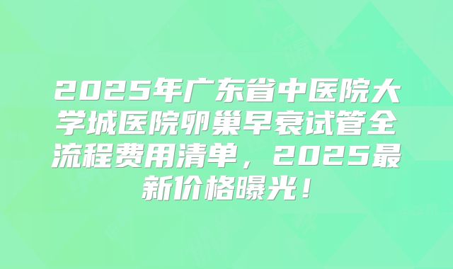 2025年广东省中医院大学城医院卵巢早衰试管全流程费用清单,2025最新价格曝光!