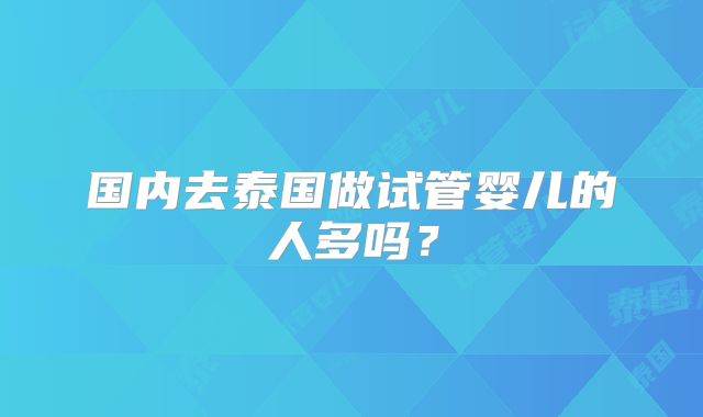 国内去泰国做试管婴儿的人多吗?