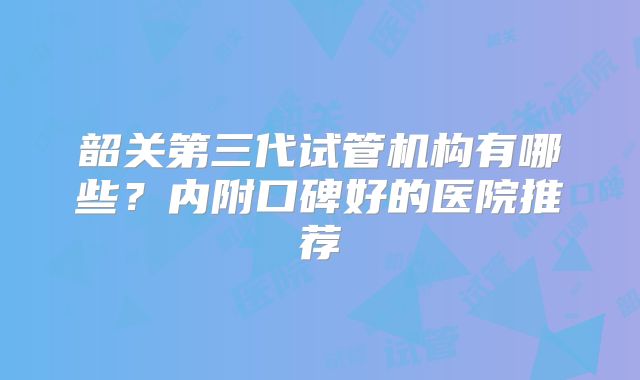 韶关第三代试管机构有哪些？内附口碑好的医院推荐