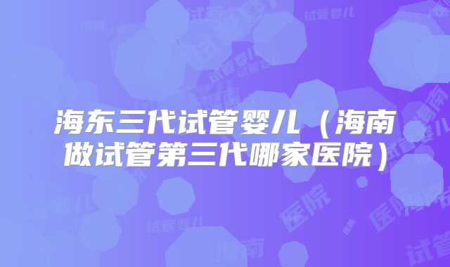 海东三代试管婴儿（海南做试管第三代哪家医院）