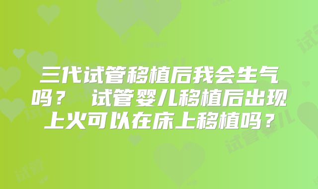 三代试管移植后我会生气吗？ 试管婴儿移植后出现上火可以在床上移植吗？