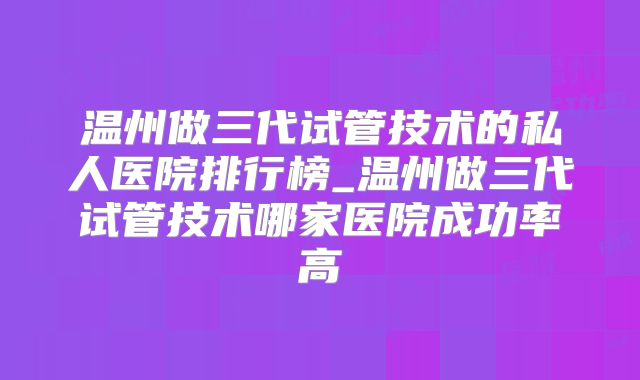 温州做三代试管技术的私人医院排行榜_温州做三代试管技术哪家医院成功率高