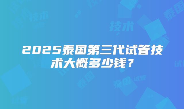 2025泰国第三代试管技术大概多少钱？