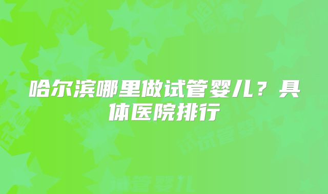 哈尔滨哪里做试管婴儿?具体医院排行