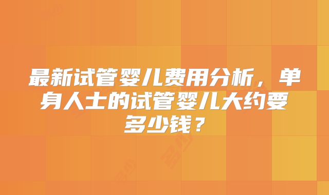 最新试管婴儿费用分析，单身人士的试管婴儿大约要多少钱？