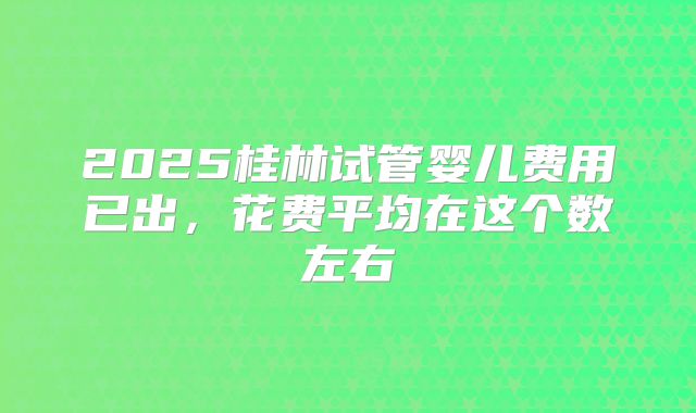 2025桂林试管婴儿费用已出,花费平均在这个数左右