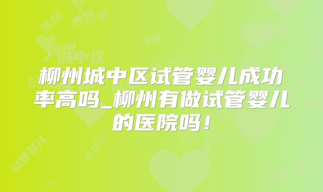 柳州城中区试管婴儿成功率高吗_柳州有做试管婴儿的医院吗!