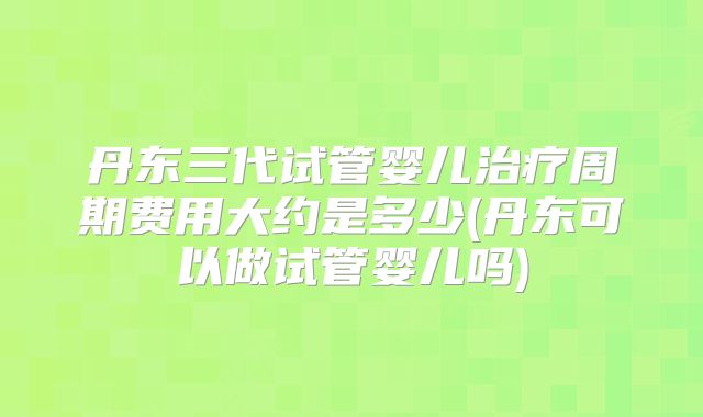 丹东三代试管婴儿治疗周期费用大约是多少(丹东可以做试管婴儿吗)