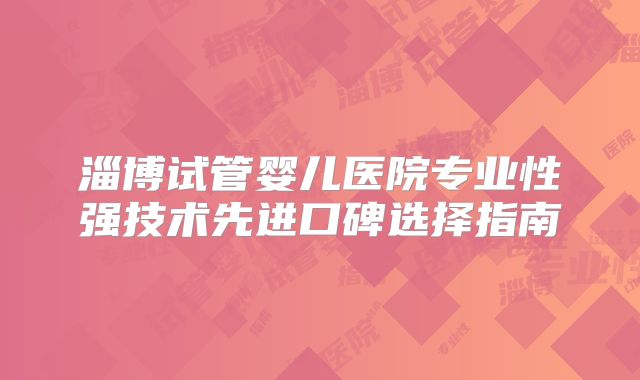 淄博试管婴儿医院专业性强技术先进口碑选择指南