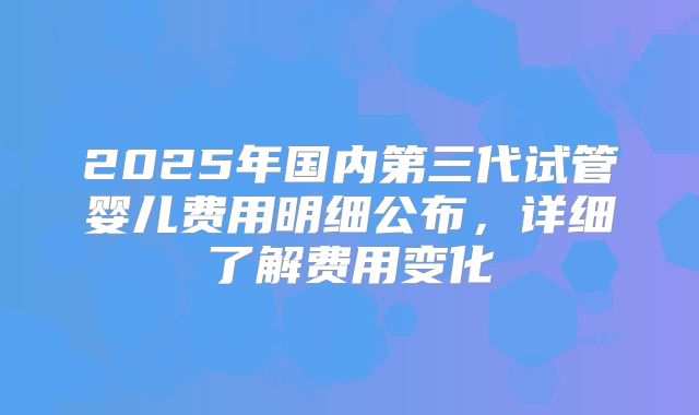 2025年国内第三代试管婴儿费用明细公布,详细了解费用变化