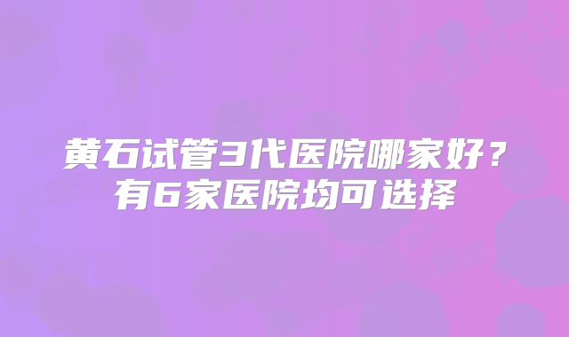 黄石试管3代医院哪家好？有6家医院均可选择