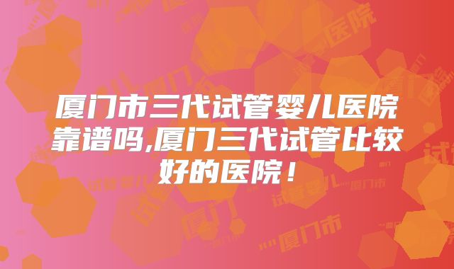 厦门市三代试管婴儿医院靠谱吗,厦门三代试管比较好的医院！