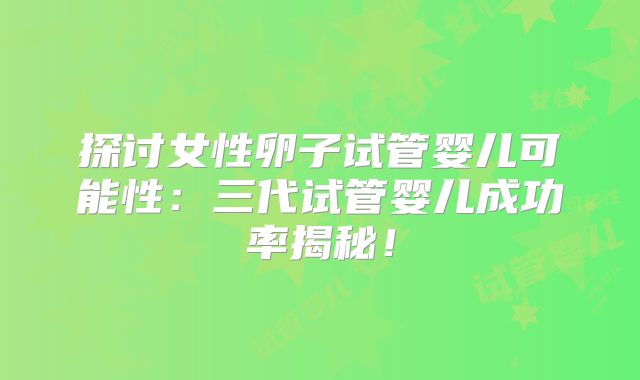 探讨女性卵子试管婴儿可能性:三代试管婴儿成功率揭秘!
