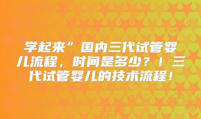 学起来”国内三代试管婴儿流程，时间是多少？！三代试管婴儿的技术流程！
