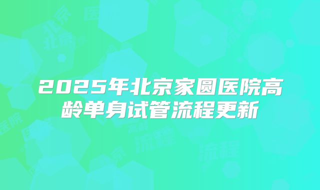 2025年北京家圆医院高龄单身试管流程更新