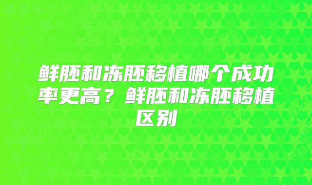 鲜胚和冻胚移植哪个成功率更高?鲜胚和冻胚移植区别