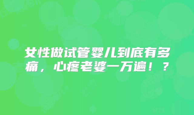 女性做试管婴儿到底有多痛,心疼老婆一万遍!?
