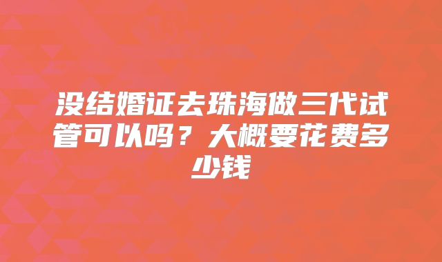 没结婚证去珠海做三代试管可以吗?大概要花费多少钱