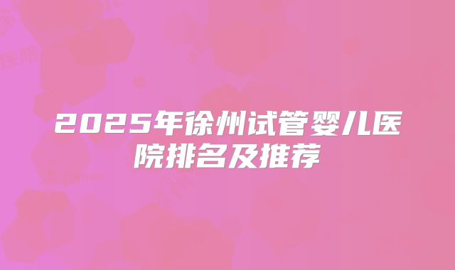 2025年徐州试管婴儿医院排名及推荐