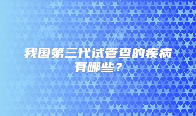 我国第三代试管查的疾病有哪些?
