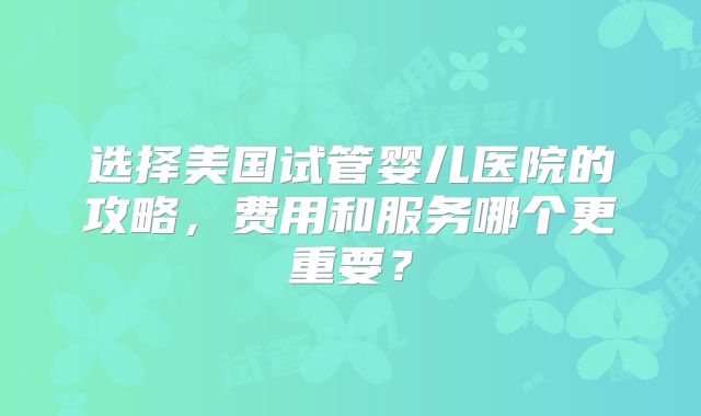 选择美国试管婴儿医院的攻略,费用和服务哪个更重要?