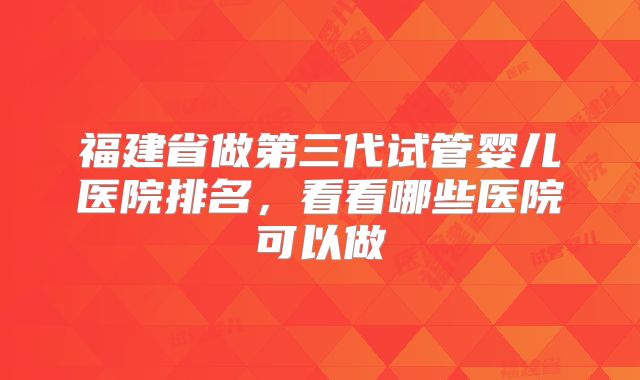 福建省做第三代试管婴儿医院排名，看看哪些医院可以做