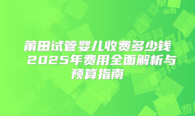 莆田试管婴儿收费多少钱 2025年费用全面解析与预算指南