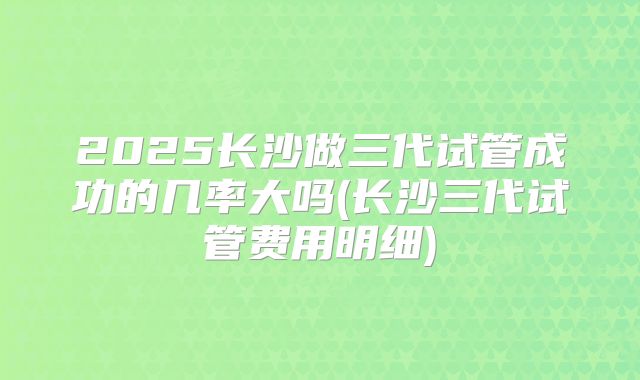 2025长沙做三代试管成功的几率大吗(长沙三代试管费用明细)