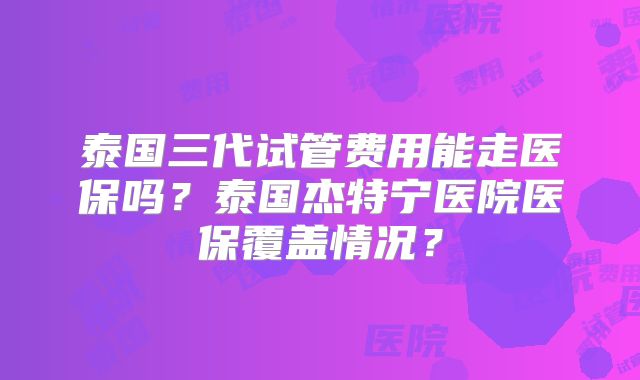 泰国三代试管费用能走医保吗?泰国杰特宁医院医保覆盖情况?