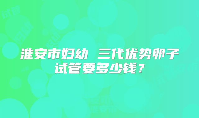 淮安市妇幼 三代优势卵子试管要多少钱?
