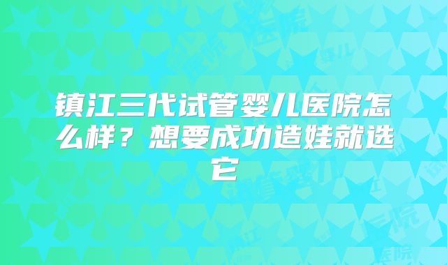 镇江三代试管婴儿医院怎么样？想要成功造娃就选它