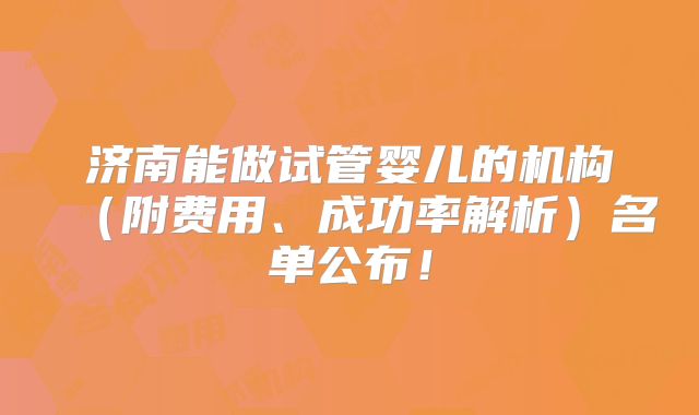 济南能做试管婴儿的机构（附费用、成功率解析）名单公布！