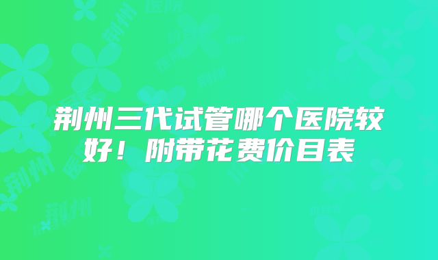 荆州三代试管哪个医院较好!附带花费价目表
