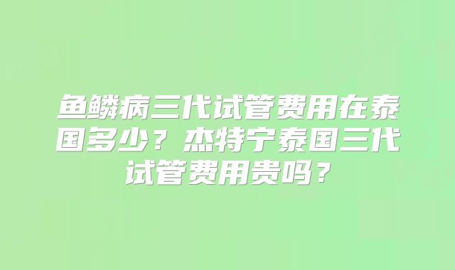 鱼鳞病三代试管费用在泰国多少?杰特宁泰国三代试管费用贵吗?