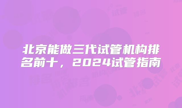 北京能做三代试管机构排名前十，2024试管指南