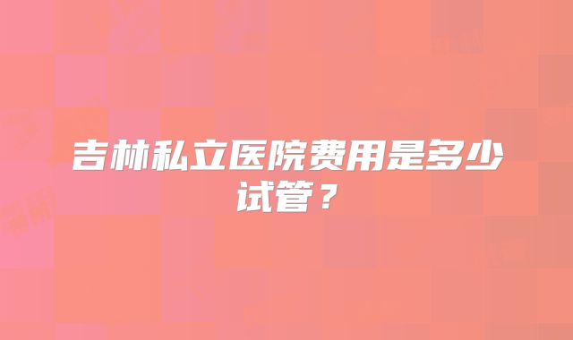 吉林私立医院费用是多少试管？