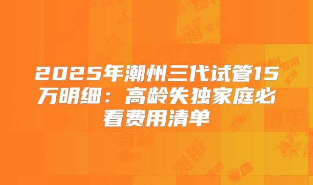2025年潮州三代试管15万明细:高龄失独家庭必看费用清单