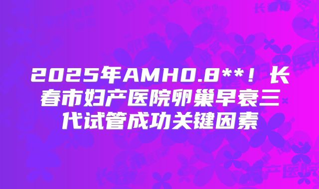 2025年AMH0.8**!长春市妇产医院卵巢早衰三代试管成功关键因素