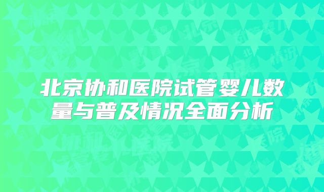 北京协和医院试管婴儿数量与普及情况全面分析