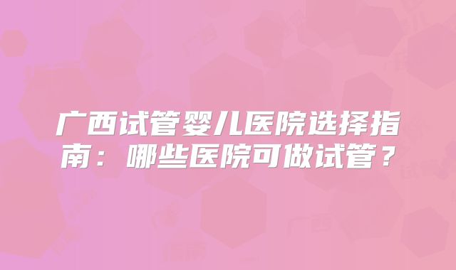 广西试管婴儿医院选择指南：哪些医院可做试管？